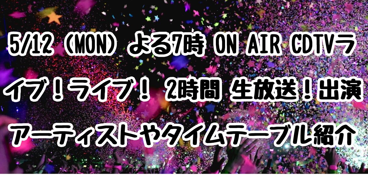 5/12 (MON) よる7時 ON AIR CDTVライブ！ライブ！ 2時間 生放送！出演アーティストやタイムテーブル紹介